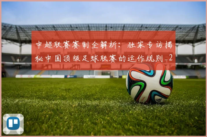 中超联赛赛制全解析：独家专访揭秘中国顶级足球联赛的运作规则_20260611140855