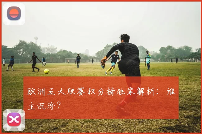欧洲五大联赛积分榜独家解析:谁主沉浮?