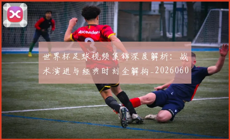 世界杯足球视频集锦深度解析：战术演进与经典时刻全解构_20260609201338