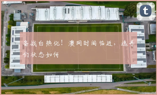 备战白热化!澳网时间临近,选手们状态如何