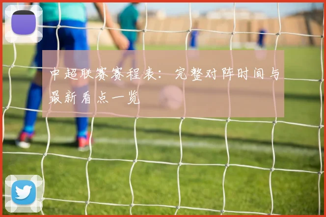 中超联赛赛程表:完整对阵时间与最新看点一览