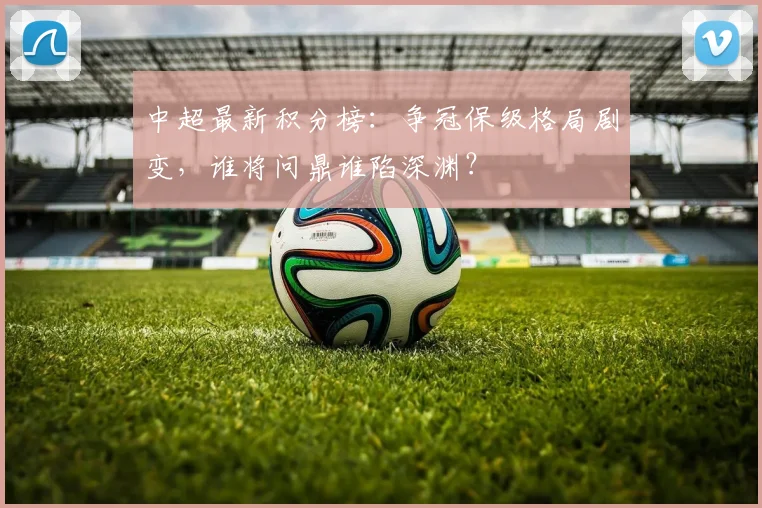 中超最新积分榜：争冠保级格局剧变，谁将问鼎谁陷深渊？