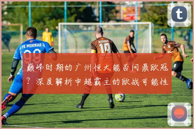 巅峰时期的广州恒大能否问鼎欧冠？深度解析中超霸主的欧战可能性