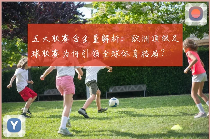 五大联赛含金量解析：欧洲顶级足球联赛为何引领全球体育格局？