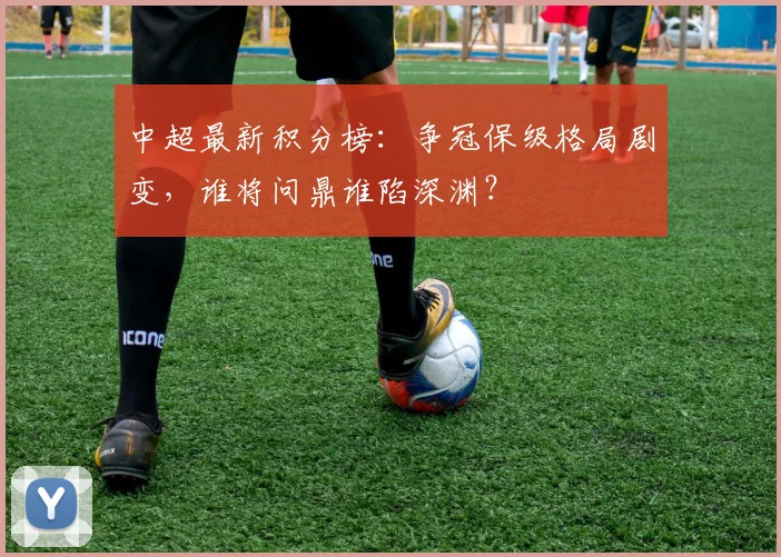 中超最新积分榜：争冠保级格局剧变，谁将问鼎谁陷深渊？
