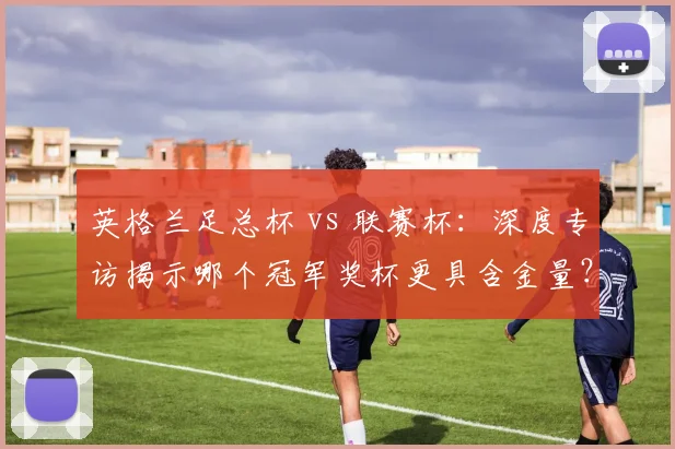 英格兰足总杯 vs 联赛杯:深度专访揭示哪个冠军奖杯更具含金量?