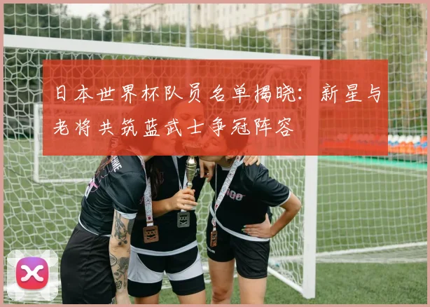 日本世界杯队员名单揭晓：新星与老将共筑蓝武士争冠阵容