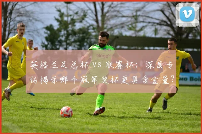 英格兰足总杯 vs 联赛杯：深度专访揭示哪个冠军奖杯更具含金量？