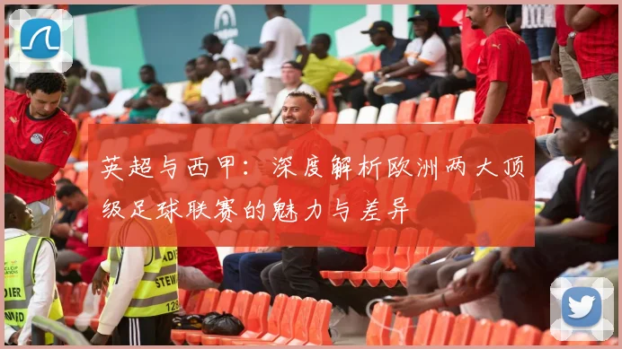 英超与西甲：深度解析欧洲两大顶级足球联赛的魅力与差异