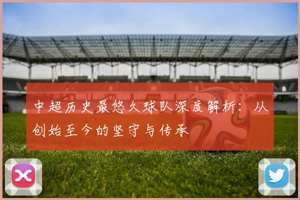 中超历史最悠久球队深度解析:从创始至今的坚守与传承